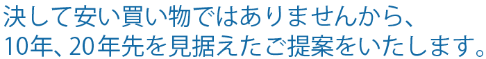 決して安い買い物ではありませんから、	10年、20年先を見据えたご提案をいたします。