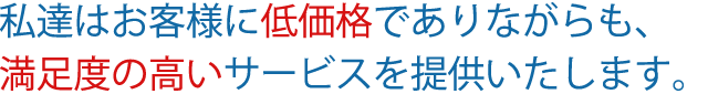 私達はお客様に低価格でありながらも、満足度の高いサービスを提供いたします。